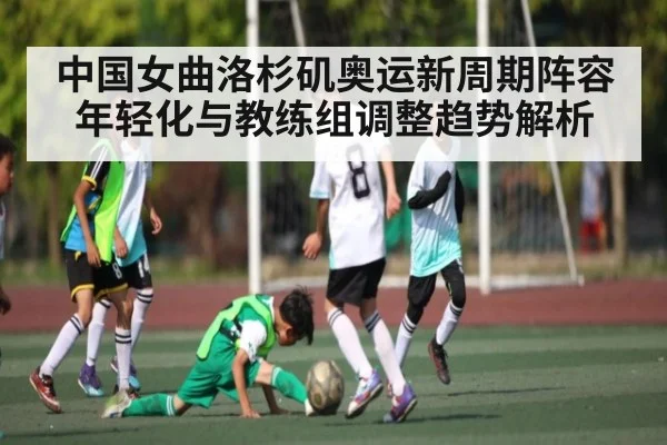 中国女曲洛杉矶奥运新周期阵容年轻化与教练组调整趋势解析